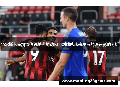 马尔斯卡克加盟伯恩茅斯的动因与对球队未来发展的深远影响分析