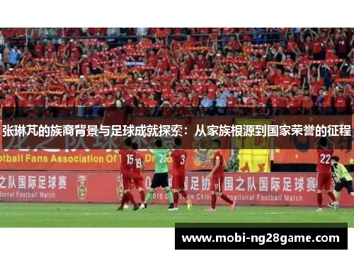 张琳芃的族裔背景与足球成就探索：从家族根源到国家荣誉的征程